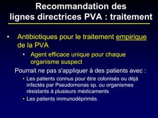 • 
Antibiotiques pour le traitement empirique de la PVA 
• 
Agent efficace unique pour chaque organisme suspect 
Pourrait ne pas s'appliquer à des patients avec : 
• 
Les patients connus pour être colonisés ou déjà infectés par Pseudomonas sp. ou organismes résistants à plusieurs médicaments 
• 
Les patients immunodéprimés 
Recommandation des lignes directrices PVA : traitement  