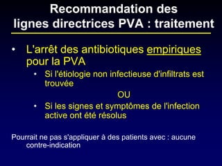 • 
L'arrêt des antibiotiques empiriques pour la PVA 
• 
Si l'étiologie non infectieuse d'infiltrats est trouvée 
OU 
• 
Si les signes et symptômes de l'infection active ont été résolus 
Pourrait ne pas s'appliquer à des patients avec : aucune contre-indication 
Recommandation des lignes directrices PVA : traitement  