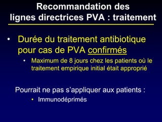 • 
Durée du traitement antibiotique pour cas de PVA confirmés 
• 
Maximum de 8 jours chez les patients où le traitement empirique initial était approprié 
Pourrait ne pas s’appliquer aux patients : 
•Immunodéprimés 
Recommandation des lignes directrices PVA : traitement  