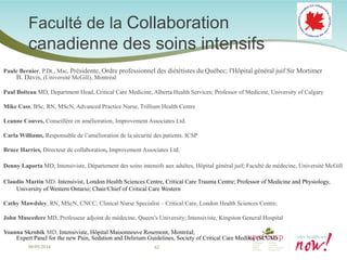 Faculté de la Collaboration canadienne des soins intensifs 
Paule Bernier, P.Dt., Msc, Présidente, Ordre professionnel des diététistes du Québec; l'Hôpital général juif Sir Mortimer B. Davis, (Université McGill), Montréal 
Paul Boiteau MD, Department Head, Critical Care Medicine, Alberta Health Services; Professor of Medicine, University of Calgary 
Mike Cass, BSc, RN, MScN, Advanced Practice Nurse, Trillium Health Centre 
Leanne Couves, Conseillère en amélioration, Improvement Associates Ltd. 
Carla Williams, Responsable de l’amélioration de la sécurité des patients. ICSP 
Bruce Harries, Directeur de collaboration, Improvement Associates Ltd. 
Denny Laporta MD, Intensiviste, Département des soins intensifs aux adultes, Hôpital général juif; Faculté de médecine, Université McGill 
Claudio Martin MD. Intensivist, London Health Sciences Centre, Critical Care Trauma Centre; Professor of Medicine and Physiology, University of Western Ontario; Chair/Chief of Critical Care Western 
Cathy Mawdsley, RN, MScN, CNCC; Clinical Nurse Specialist – Critical Care, London Health Sciences Centre; 
John Muscedere MD, Professeur adjoint de médecine, Queen’s University; Intensiviste, Kingston General Hospital 
Yoanna Skrobik MD, Intensiviste, Hôpital Maisonneuve Rosemont, Montréal; Expert Panel for the new Pain, Sedation and Delirium Guidelines, Society of Critical Care Medline (SCCM) 
08/05/2014 62 
 