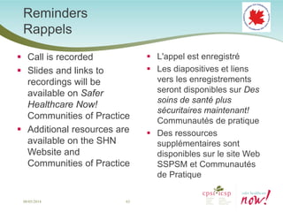 Reminders Rappels 
 
Call is recorded 
 
Slides and links to recordings will be available on Safer Healthcare Now! Communities of Practice 
 
Additional resources are available on the SHN Website and Communities of Practice 
 
L'appel est enregistré 
 
Les diapositives et liens vers les enregistrements seront disponibles sur Des soins de santé plus sécuritaires maintenant! Communautés de pratique 
 
Des ressources supplémentaires sont disponibles sur le site Web SSPSM et Communautés de Pratique 
63 
08/05/2014  