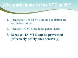 Why participate in the VTE audit? 
1. 
Because 60% of all VTE in the population are hospital-acquired 
2. 
Because HA-VTE produces patient harm 
3. 
Because HA-VTE can be prevented (effectively, safely, inexpensively)  