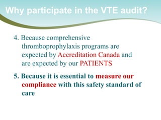 Why participate in the VTE audit? 
4. Because comprehensive thromboprophylaxis programs are expected by Accreditation Canada and are expected by our PATIENTS 5. Because it is essential to measure our compliance with this safety standard of care  