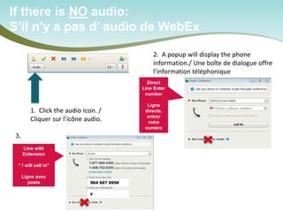 If there is NO audio: 
S’il n’y a pas d’ audio de WebEx 
1. Click the audio Icon. / 
Cliquer sur l’icône audio. 
2. A popup will display the phone information./ Une boîte de dialogue offre l’information téléphonique 
Direct Line Enter number Ligne directe, entrer votre numéro 
Line with Extension “ I will call in” Ligne avec poste 
Or/ou 
964 667 095# 
# 
3.  