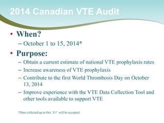 • 
When? 
– 
October 1 to 15, 2014* 
• 
Purpose: 
– 
Obtain a current estimate of national VTE prophylaxis rates 
– 
Increase awareness of VTE prophylaxis 
– 
Contribute to the first World Thrombosis Day on October 13, 2014 
– 
Improve experience with the VTE Data Collection Tool and other tools available to support VTE 
*Data collected up to Oct. 31st will be accepted 
2014 Canadian VTE Audit  