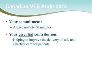 • 
Your commitment: 
– 
Approximately 60 minutes 
• 
Your essential contribution: 
– 
Helping to improve the delivery of safe and effective care for patients 
Canadian VTE Audit 2014  
