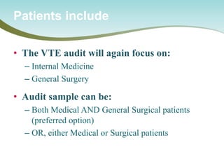 • 
The VTE audit will again focus on: 
– 
Internal Medicine 
– 
General Surgery 
• 
Audit sample can be: 
– 
Both Medical AND General Surgical patients (preferred option) 
– 
OR, either Medical or Surgical patients 
Patients include  