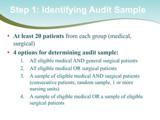 • 
At least 20 patients from each group (medical, surgical) 
• 
4 options for determining audit sample: 
1. 
All eligible medical AND general surgical patients 
2. 
All eligible medical OR surgical patients 
3. 
A sample of eligible medical AND surgical patients (consecutive patients, random sample, 1 or more nursing units) 
4. 
A sample of eligible medical OR a sample of eligible surgical patients 
Step 1: Identifying Audit Sample  
