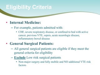 • 
Internal Medicine: 
– 
For example, patients admitted with: 
• 
CHF, severe respiratory disease, or confined to bed with active cancer, previous VTE, sepsis, acute neurologic disease, inflammatory bowel disease 
• 
General Surgical Patients: 
– 
All general surgical patients are eligible if they meet the general criteria for eligibility 
– 
Exclude Low risk surgical patients 
• 
Non-major surgery and fully mobile and NO additional VTE risk factors 
Eligibility Criteria  