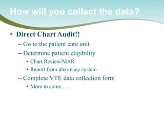 • 
Direct Chart Audit!! 
– 
Go to the patient care unit 
– 
Determine patient eligibility 
• 
Chart Review/MAR 
• 
Report from pharmacy system 
– 
Complete VTE data collection form 
• 
More to come . . . 
How will you collect the data?  