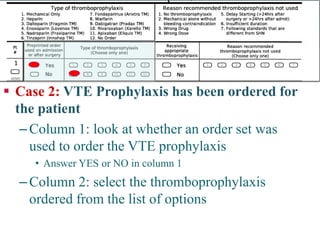  
Case 2: VTE Prophylaxis has been ordered for the patient 
– 
Column 1: look at whether an order set was used to order the VTE prophylaxis 
• 
Answer YES or NO in column 1 
– 
Column 2: select the thromboprophylaxis ordered from the list of options 
Reviewing the chart  