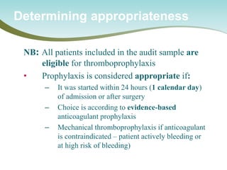 NB: All patients included in the audit sample are eligible for thromboprophylaxis 
• 
Prophylaxis is considered appropriate if: 
– 
It was started within 24 hours (1 calendar day) of admission or after surgery 
– 
Choice is according to evidence-based anticoagulant prophylaxis 
– 
Mechanical thromboprophylaxis if anticoagulant is contraindicated – patient actively bleeding or at high risk of bleeding) 
Determining appropriateness  