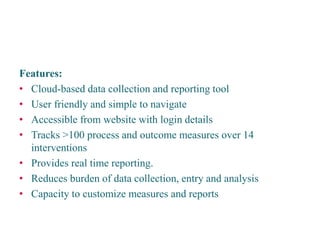Features: 
• 
Cloud-based data collection and reporting tool 
• 
User friendly and simple to navigate 
• 
Accessible from website with login details 
• 
Tracks >100 process and outcome measures over 14 interventions 
• 
Provides real time reporting. 
• 
Reduces burden of data collection, entry and analysis 
• 
Capacity to customize measures and reports 
Patient Safety Metrics  