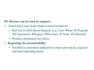 PS Metrics can be used to support: 
• 
Small and Large Scale Improvement Initiatives 
• 
Roll Up or Drill Down Reports [e.g. Unit Site  Program Corporation Region Province  Node  National] 
• 
Produce automated run charts 
• 
Reporting for accountability 
• 
Possible to customize indicators to meet provincial, regional and local reporting needs 
Potential applications of the system  