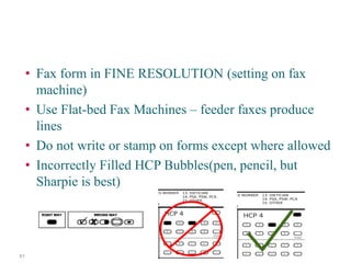 • 
Fax form in FINE RESOLUTION (setting on fax machine) 
• 
Use Flat-bed Fax Machines – feeder faxes produce lines 
• 
Do not write or stamp on forms except where allowed 
• 
Incorrectly Filled HCP Bubbles(pen, pencil, but Sharpie is best) 
Beware of Common Errors! 61 
 