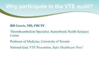 Bill Geerts, MD, FRCPC 
Thromboembolism Specialist, Sunnybrook Health Sciences Centre 
Professor of Medicine, University of Toronto 
National lead, VTE Prevention, Safer Healthcare Now! 
Why participate in the VTE audit?  