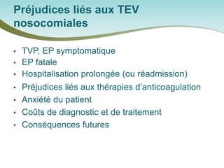 • 
TVP, EP symptomatique 
• 
EP fatale 
• 
Hospitalisation prolongée (ou réadmission) 
• 
Préjudices liés aux thérapies d’anticoagulation 
• 
Anxiété du patient 
• 
Coûts de diagnostic et de traitement 
• 
Conséquences futures 
Préjudices liés aux TEV nosocomiales  
