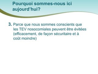 Pourquoi sommes-nous ici aujourd’hui? 
3. Parce que nous sommes conscients que les TEV nosocomiales peuvent être évitées (efficacement, de façon sécuritaire et à coût moindre)  