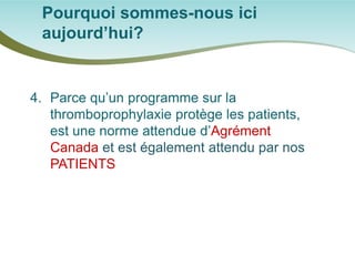 Pourquoi sommes-nous ici aujourd’hui? 
4. 
Parce qu’un programme sur la thromboprophylaxie protège les patients, est une norme attendue d’Agrément Canada et est également attendu par nos PATIENTS  