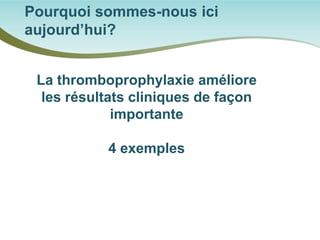 Pourquoi sommes-nous ici aujourd’hui? 
La thromboprophylaxie améliore les résultats cliniques de façon importante 
4 exemples  