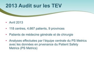 • 
Avril 2013 
• 
118 centres, 4,667 patients, 9 provinces 
• 
Patients de médecine générale et de chirurgie 
• 
Analyses effectuées par l’équipe centrale du PS Metrics avec les données en prvenance du Patient Safety Metrics (PS Metrics) 
2013 Audit sur les TEV  