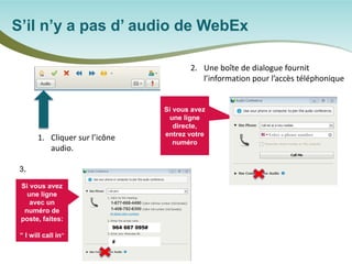 S’il n’y a pas d’ audio de WebEx 
1. 
Cliquer sur l’icône audio. 
2. 
Une boîte de dialogue fournit l’information pour l’accès téléphonique 
Si vous avez une ligne directe, entrez votre numéro 
Si vous avez une ligne avec un numéro de poste, faites: 
“ I will call in” 
Or/ou 
964 667 095# 
# 
3.  