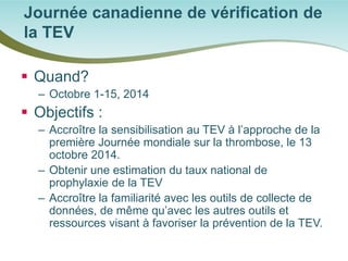  
Quand? 
– 
Octobre 1-15, 2014 
 
Objectifs : 
– 
Accroître la sensibilisation au TEV à l’approche de la première Journée mondiale sur la thrombose, le 13 octobre 2014. 
– 
Obtenir une estimation du taux national de prophylaxie de la TEV 
– 
Accroître la familiarité avec les outils de collecte de données, de même qu’avec les autres outils et ressources visant à favoriser la prévention de la TEV. 
Journée canadienne de vérification de la TEV  