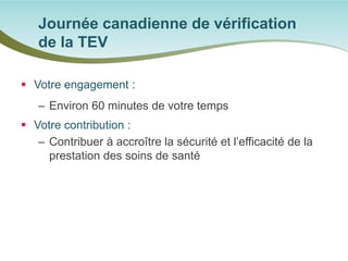  
Votre engagement : 
– 
Environ 60 minutes de votre temps 
 
Votre contribution : 
– 
Contribuer à accroître la sécurité et l’efficacité de la prestation des soins de santé 
Journée canadienne de vérification de la TEV  