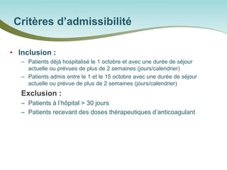 • 
Inclusion : 
– 
Patients déjà hospitalisé le 1 octobre et avec une durée de séjour actuelle ou prévues de plus de 2 semaines (jours/calendrier) 
– 
Patients admis entre le 1 et le 15 octobre avec une durée de séjour actuelle ou prévue de plus de 2 semaines (jours/calendrier) 
Exclusion : 
– 
Patients à l’hôpital > 30 jours 
– 
Patients recevant des doses thérapeutiques d’anticoagulant 
Critères d’admissibilité  
