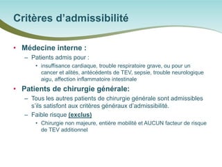 • 
Médecine interne : 
– 
Patients admis pour : 
• 
insuffisance cardiaque, trouble respiratoire grave, ou pour un cancer et alités, antécédents de TEV, sepsie, trouble neurologique aigu, affection inflammatoire intestinale 
• 
Patients de chirurgie générale: 
– 
Tous les autres patients de chirurgie générale sont admissibles s’ils satisfont aux critères généraux d’admissibilité. 
– 
Faible risque (exclus) 
• 
Chirurgie non majeure, entière mobilité et AUCUN facteur de risque de TEV additionnel 
Critères d’admissibilité  