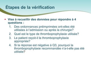  
Vise à recueillir des données pour répondre à 4 questions : 
1. 
Des ordonnances préimprimées ont-elles été utilisées à l’admission ou après la chirurgie? 
2. 
Quel est le type de thromboprophylaxie utilisée? 
3. 
Le patient reçoit-il la thromboprophylaxie appropriée? 
4. 
Si la réponse est négative à Q3, pourquoi la thromboprophylaxie recommandée n’a-t-elle pas été utilisée? 
Étapes de la vérification  