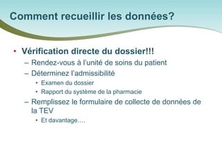 • 
Vérification directe du dossier!!! 
– 
Rendez-vous à l’unité de soins du patient 
– 
Déterminez l’admissibilité 
• 
Examen du dossier 
• 
Rapport du système de la pharmacie 
– 
Remplissez le formulaire de collecte de données de la TEV 
• 
Et davantage…. 
Comment recueillir les données?  