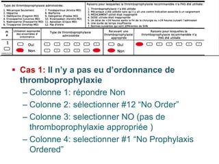  
Cas 1: Il n’y a pas eu d’ordonnance de thromboprophylaxie 
– 
Colonne 1: répondre Non 
– 
Colonne 2: sélectionner #12 “No Order” 
– 
Colonne 3: selectionner NO (pas de thromboprophylaxie appropriée ) 
– 
Colonne 4: selectionner #1 “No Prophylaxis Ordered” 
Reviewing the chart  