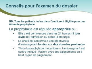 NB: Tous les patients inclus dans l’audit sont éligible pour une tthromboprophylaxie 
La prophylaxie est réputée appropriée si : 
• 
Elle a été commencée dans les 24 heures (1 jour civil) de l’admission ou après la chirurgie 
• 
Le choix est conforme à une prophylaxie d’anticoagulant fondée sur des données probantes 
• 
Thromboprophylaxie mécanique si l’anticoagulant est contre indiqué– Patient avec des saignements ou à haut risque de saignement 
Conseils pour l’examen du dossier  