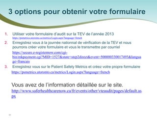 1. 
Utiliser votre formulaire d’audit sur la TEV de l’année 2013 https://psmetrics.utoronto.ca/metrics/Login.aspx?language=french 
2. 
Enregistrez vous à la journée nationnal de vérification de la TEV et nous pourrons créer votre formulaire et vous le transmettre par courriel 
https://secure.e-registernow.com/cgi- bin/mkpayment.cgi?MID=1527&state=step2direct&event=500000330017493&language=francais 
3. 
Enregistrez vous sur le Patient Safety Metrics et créez votre propre formulaire 
https://psmetrics.utoronto.ca/metrics/Login.aspx?language=french 
Vous avez de l’information détaillée sur le site. http://www.saferhealthcarenow.ca/fr/events/other/vteaudit/pages/default.aspx 
3 options pour obtenir votre formulaire 
51 
 