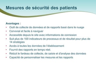 Avantages : 
• 
Outil de collecte de données et de rapports basé dans le nuage 
• 
Convivial et facile à naviguer 
• 
Accessible depuis le site avec informations de connexion 
• 
Suit plus de 100 indicateurs de processus et de résultat pour plus de 14 stratégies 
• 
Accès à toutes les données de l‘établissement 
• 
Fournit des rapports en temps réel. 
• 
Réduit le fardeau de collecte, de saisie et d'analyse des données 
• 
Capacité de personnaliser les mesures et les rapports 
Mesures de sécurité des patients  