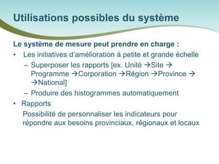 Le système de mesure peut prendre en charge : 
• 
Les initiatives d’amélioration à petite et grande échelle 
– 
Superposer les rapports [ex. Unité Site  Programme Corporation Région Province  National] 
– 
Produire des histogrammes automatiquement 
• 
Rapports 
Possibilité de personnaliser les indicateurs pour répondre aux besoins provinciaux, régionaux et locaux 
Utilisations possibles du système  