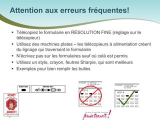  
Télécopiez le formulaire en RÉSOLUTION FINE (réglage sur le télécopieur) 
 
Utilisez des machines plates – les télécopieurs à alimentation créent du lignage qui traversent le formulaire 
 
N’écrivez pas sur les formulaires sauf où celà est permis 
 
Utilisez un stylo, crayon, feutres Sharpie, qui sont meilleurs 
 
Exemples pour bien remplir les bulles 
Attention aux erreurs fréquentes! 
61 
 