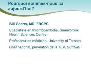 Bill Geerts, MD, FRCPC 
Spécialiste en thromboembolie, Sunnybrook Health Sciences Centre 
Professeur de médicine, University of Toronto 
Chef national, prévention de la TEV, SSPSM! 
Pourquoi sommes-nous ici aujourd’hui?  