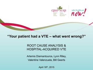 ROOT CAUSE ANALYSIS &
HOSPITAL-ACQUIRED VTE
Artemis Diamantouros, Lynn Riley,
Valentine Valenzuela, Bill Geerts
April 16th, 2015
“Your patient had a VTE – what went wrong?”
 