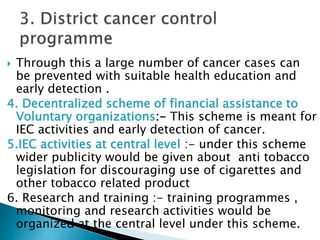  Through this a large number of cancer cases can
be prevented with suitable health education and
early detection .
4. Decentralized scheme of financial assistance to
Voluntary organizations:- This scheme is meant for
IEC activities and early detection of cancer.
5.IEC activities at central level :- under this scheme
wider publicity would be given about anti tobacco
legislation for discouraging use of cigarettes and
other tobacco related product
6. Research and training :- training programmes ,
monitoring and research activities would be
organized at the central level under this scheme.
 