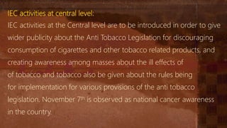 IEC activities at central level:
IEC activities at the Central level are to be introduced in order to give
wider publicity about the Anti Tobacco Legislation for discouraging
consumption of cigarettes and other tobacco related products, and
creating awareness among masses about the ill effects of
of tobacco and tobacco also be given about the rules being
for implementation for various provisions of the anti tobacco
legislation. November 7th is observed as national cancer awareness
in the country.
 