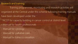 Research and training:
Training programmes, monitoring and research activities will
organized at the Central under this scheme following training manuals
have been developed under the
NCCP for capacity building in cancer control at district level:
- Manual for health professionals
- Manual for cytology
- Manual for palliative care
- Manual for tobacco cessation
 