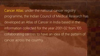 Cancer Atlas: under the national cancer registry
programme, the Indian Council of Medical Research has
developed an Atlas of Cancer in India based in the
information collected for the year 2001-02 from 105
collaborating centres to have an idea of the pattern of
cancer across the country.
 