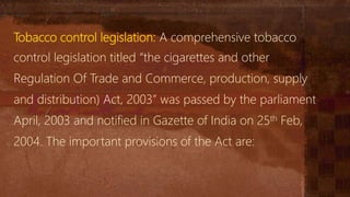 Tobacco control legislation: A comprehensive tobacco
control legislation titled “the cigarettes and other
Regulation Of Trade and Commerce, production, supply
and distribution) Act, 2003” was passed by the parliament
April, 2003 and notified in Gazette of India on 25th Feb,
2004. The important provisions of the Act are:
 
