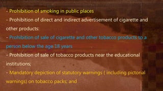 - Prohibition of smoking in public places
- Prohibition of direct and indirect advertisement of cigarette and
other products:
- Prohibition of sale of cigarette and other tobacco products to a
person below the age 18 years
- Prohibition of sale of tobacco products near the educational
institutions;
- Mandatory depiction of statutory warnings ( including pictorial
warnings) on tobacco packs; and
 