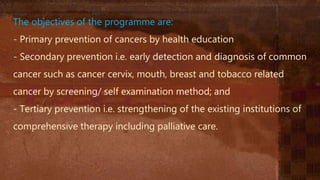 The objectives of the programme are:
- Primary prevention of cancers by health education
- Secondary prevention i.e. early detection and diagnosis of common
cancer such as cancer cervix, mouth, breast and tobacco related
cancer by screening/ self examination method; and
- Tertiary prevention i.e. strengthening of the existing institutions of
comprehensive therapy including palliative care.
 