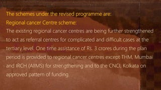 The schemes under the revised programme are:
Regional cancer Centre scheme:
The existing regional cancer centres are being further strengthened
to act as referral centres for complicated and difficult cases at the
tertiary level. One time assistance of Rs. 3 crores during the plan
period is provided to regional cancer centres except THM, Mumbai
and IRCH (AIIMS) for strengthening and to the CNCI, Kolkata on
approved pattern of funding.
 