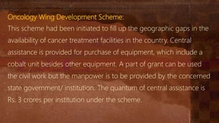 Oncology Wing Development Scheme:
This scheme had been initiated to fill up the geographic gaps in the
availability of cancer treatment facilities in the country. Central
assistance is provided for purchase of equipment, which include a
cobalt unit besides other equipment. A part of grant can be used
the civil work but the manpower is to be provided by the concerned
state government/ institution. The quantum of central assistance is
Rs. 3 crores per institution under the scheme.
 