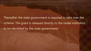 Thereafter the state government is required to take over the
scheme. The grant is released directly to the nodal institution
to be identified by the state government.
 